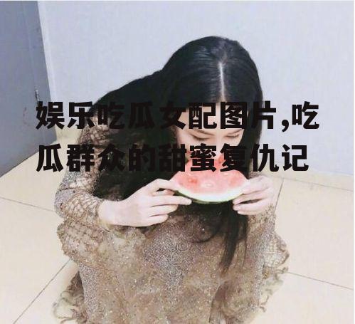 娱乐吃瓜女配图片,吃瓜群众的甜蜜复仇记