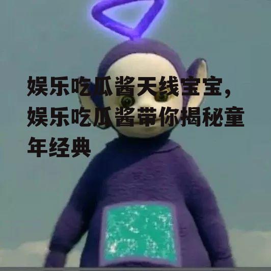 娱乐吃瓜酱天线宝宝,娱乐吃瓜酱带你揭秘童年经典