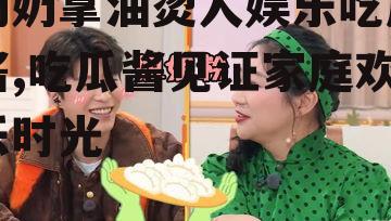 奶奶拿油烫人娱乐吃瓜酱,吃瓜酱见证家庭欢乐时光