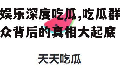 娱乐深度吃瓜,吃瓜群众背后的真相大起底