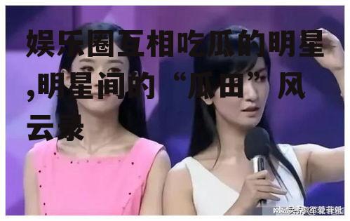 娱乐圈互相吃瓜的明星,明星间的“瓜田”风云录