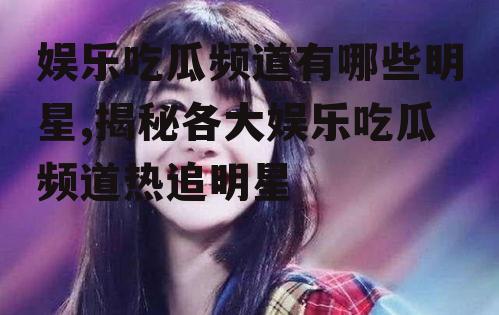 娱乐吃瓜频道有哪些明星,揭秘各大娱乐吃瓜频道热追明星