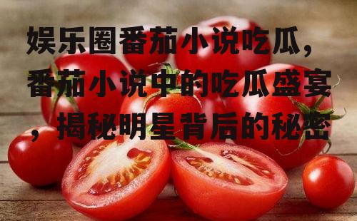 娱乐圈番茄小说吃瓜,番茄小说中的吃瓜盛宴，揭秘明星背后的秘密