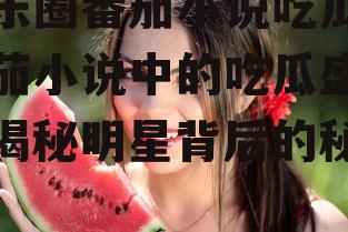 娱乐圈番茄小说吃瓜,番茄小说中的吃瓜盛宴，揭秘明星背后的秘密