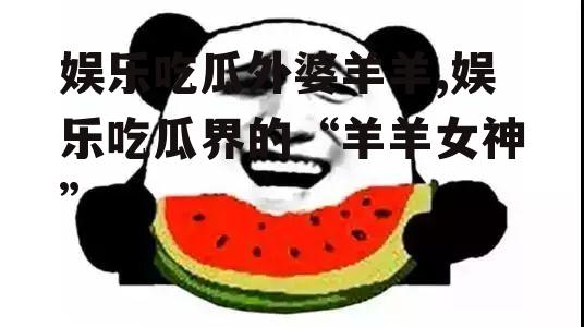 娱乐吃瓜外婆羊羊,娱乐吃瓜界的“羊羊女神”