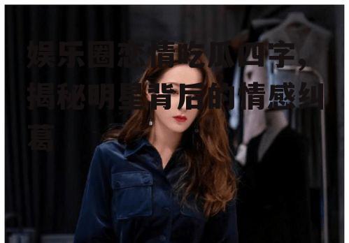 娱乐圈恋情吃瓜四字,揭秘明星背后的情感纠葛