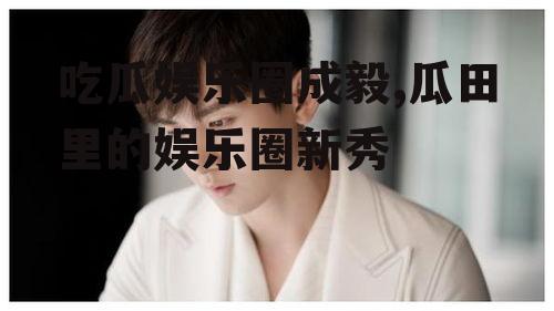吃瓜娱乐圈成毅,瓜田里的娱乐圈新秀