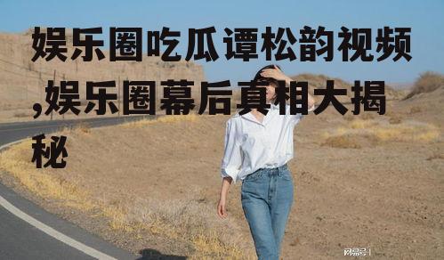 娱乐圈吃瓜谭松韵视频,娱乐圈幕后真相大揭秘