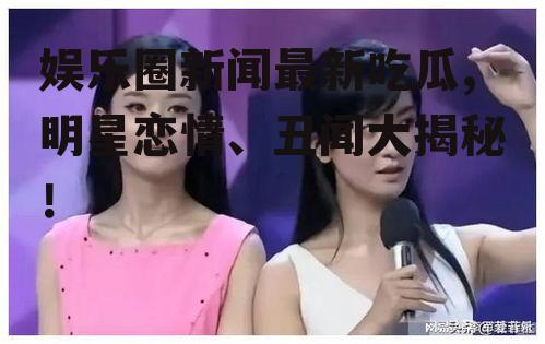 娱乐圈新闻最新吃瓜,明星恋情、丑闻大揭秘！