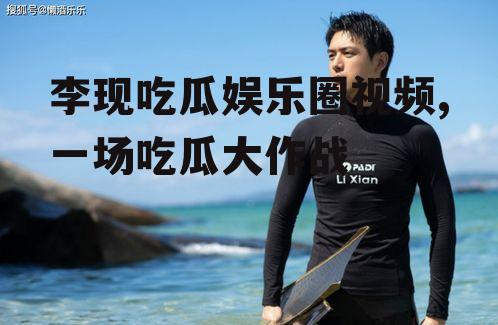 李现吃瓜娱乐圈视频,一场吃瓜大作战
