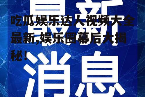 吃瓜娱乐达人视频大全最新,娱乐圈幕后大揭秘！