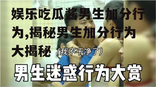 娱乐吃瓜酱男生加分行为,揭秘男生加分行为大揭秘