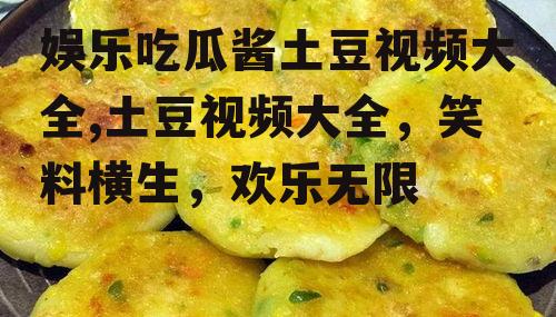 娱乐吃瓜酱土豆视频大全,土豆视频大全，笑料横生，欢乐无限