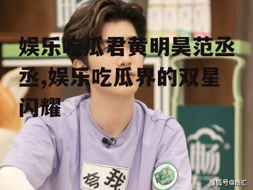 娱乐吃瓜君黄明昊范丞丞,娱乐吃瓜界的双星闪耀