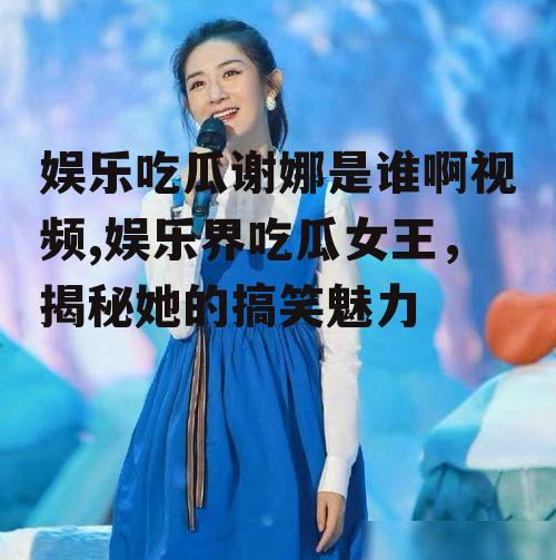 娱乐吃瓜谢娜是谁啊视频,娱乐界吃瓜女王，揭秘她的搞笑魅力