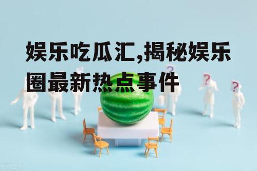 娱乐吃瓜汇,揭秘娱乐圈最新热点事件