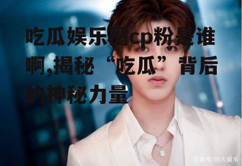 吃瓜娱乐圈cp粉是谁啊,揭秘“吃瓜”背后的神秘力量