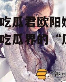 娱乐吃瓜君欧阳娜娜,娱乐吃瓜界的“瓜王”