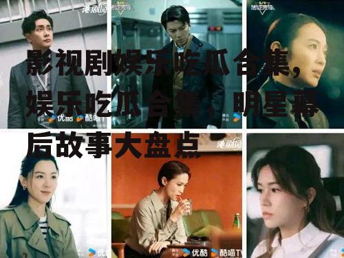 影视剧娱乐吃瓜合集,娱乐吃瓜合集，明星幕后故事大盘点