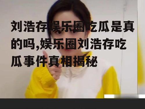 刘浩存娱乐圈吃瓜是真的吗,娱乐圈刘浩存吃瓜事件真相揭秘
