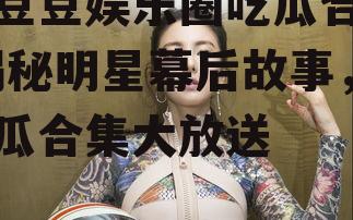 糖豆豆娱乐圈吃瓜合集,揭秘明星幕后故事，吃瓜合集大放送