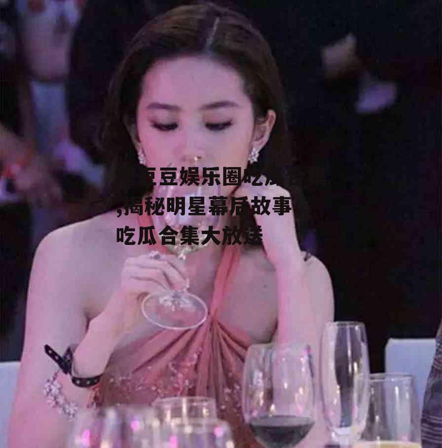 糖豆豆娱乐圈吃瓜合集,揭秘明星幕后故事，吃瓜合集大放送