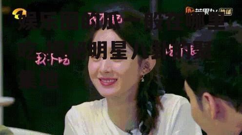 娱乐圈的瓜一般在哪里吃,揭秘明星八卦的聚集地