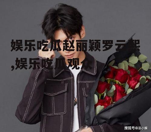 娱乐吃瓜赵丽颖罗云熙,娱乐吃瓜观众