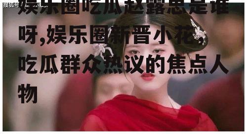娱乐圈吃瓜赵露思是谁呀,娱乐圈新晋小花，吃瓜群众热议的焦点人物