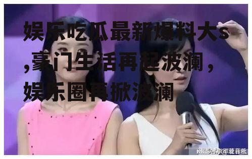 娱乐吃瓜最新爆料大s,豪门生活再起波澜，娱乐圈再掀波澜