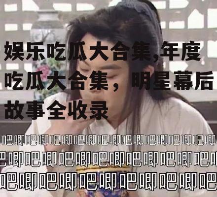 娱乐吃瓜大合集,年度吃瓜大合集，明星幕后故事全收录