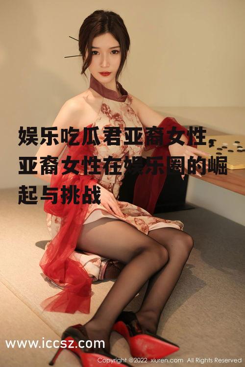 娱乐吃瓜君亚裔女性,亚裔女性在娱乐圈的崛起与挑战