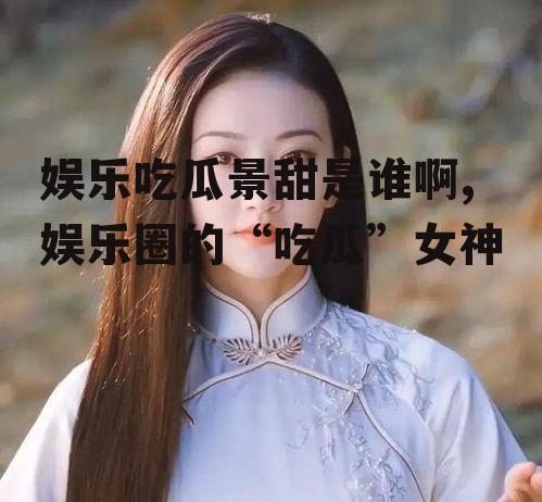 娱乐吃瓜景甜是谁啊,娱乐圈的“吃瓜”女神