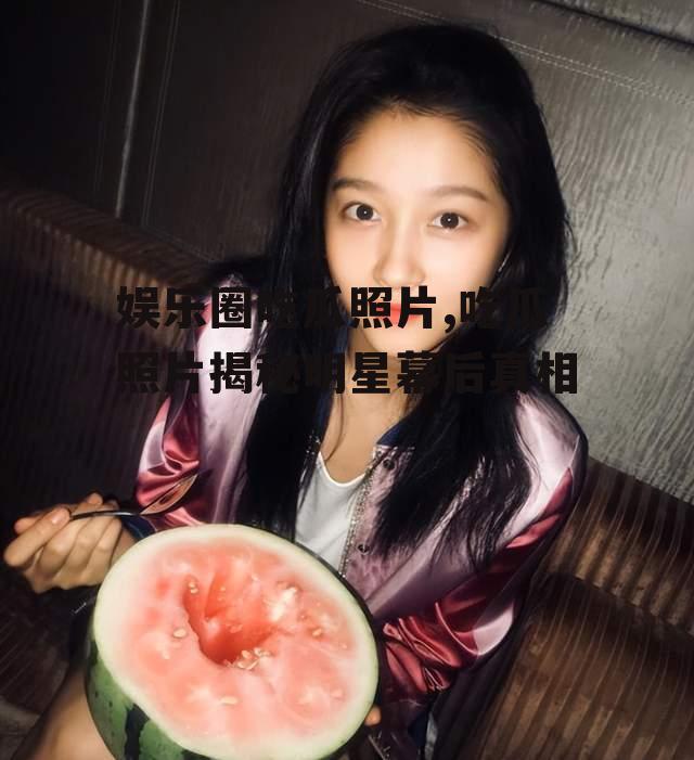 娱乐圈吃瓜照片,吃瓜照片揭秘明星幕后真相