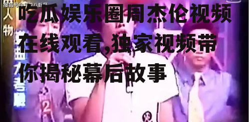 吃瓜娱乐圈周杰伦视频在线观看,独家视频带你揭秘幕后故事