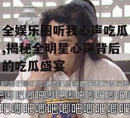 全娱乐圈听我心声吃瓜,揭秘全明星心声背后的吃瓜盛宴