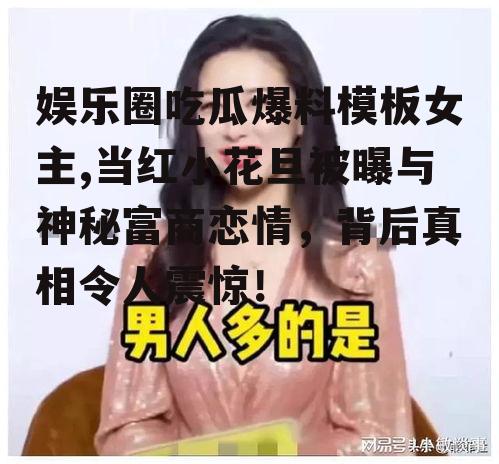 娱乐圈吃瓜爆料模板女主,当红小花旦被曝与神秘富商恋情，背后真相令人震惊！