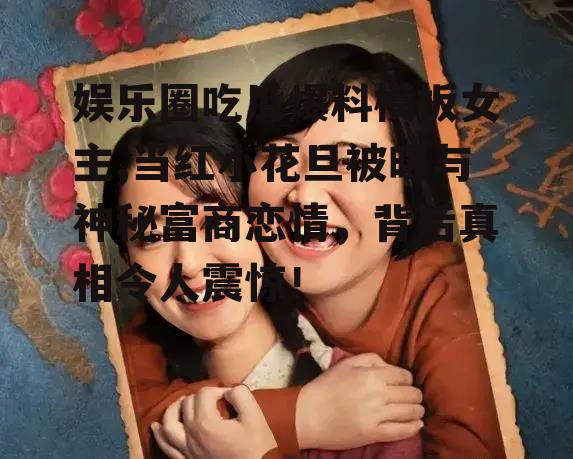 娱乐圈吃瓜爆料模板女主,当红小花旦被曝与神秘富商恋情，背后真相令人震惊！