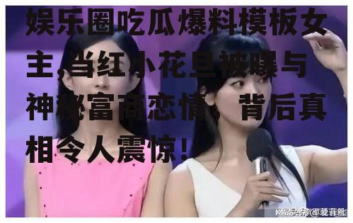 娱乐圈吃瓜爆料模板女主,当红小花旦被曝与神秘富商恋情，背后真相令人震惊！