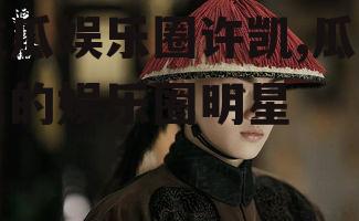 吃瓜娱乐圈许凯,瓜田里的娱乐圈明星