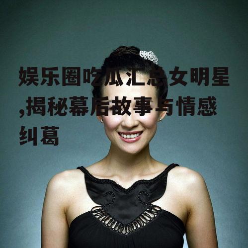 娱乐圈吃瓜汇总女明星,揭秘幕后故事与情感纠葛