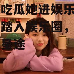 忘了吃瓜她进娱乐圈,意外踏入娱乐圈，开启璀璨星途