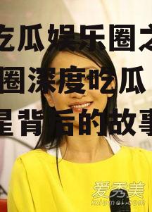 深度吃瓜娱乐圈之周迅,娱乐圈深度吃瓜，揭秘明星背后的故事