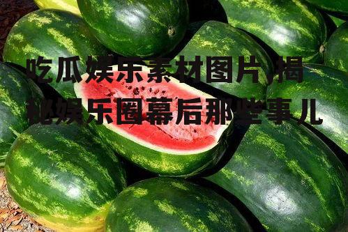 吃瓜娱乐素材图片,揭秘娱乐圈幕后那些事儿