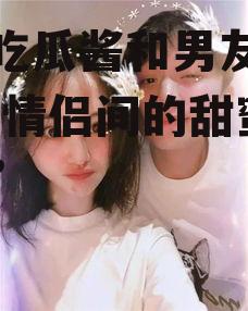 娱乐吃瓜酱和男友吵架,揭秘情侣间的甜蜜“战争”