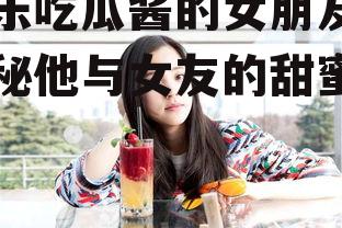 娱乐吃瓜酱的女朋友,揭秘他与女友的甜蜜日常