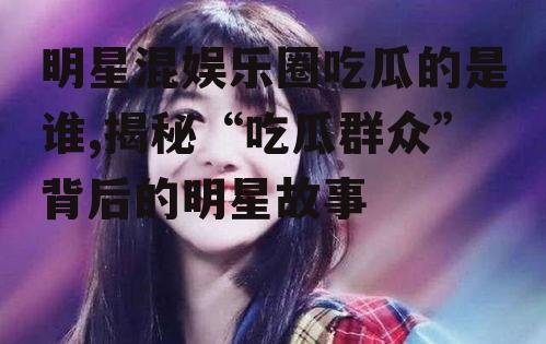 明星混娱乐圈吃瓜的是谁,揭秘“吃瓜群众”背后的明星故事