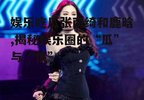 娱乐吃瓜张雨绮和鹿晗,揭秘娱乐圈的“瓜”与“情”