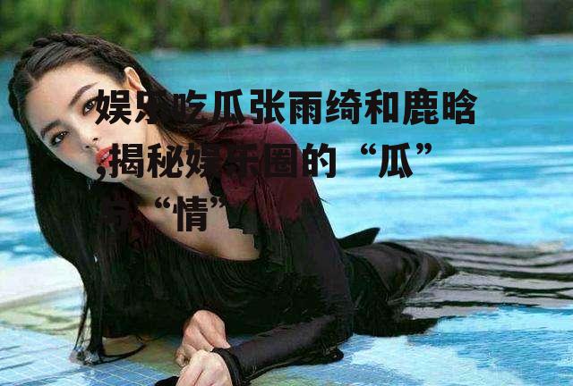 娱乐吃瓜张雨绮和鹿晗,揭秘娱乐圈的“瓜”与“情”