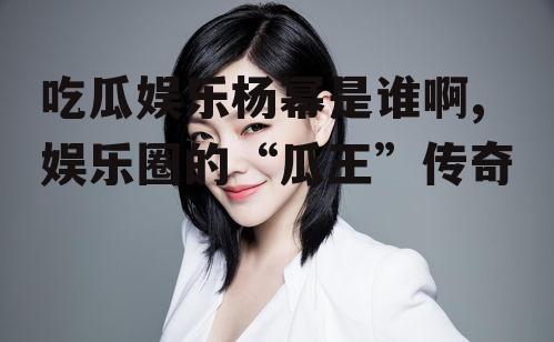 吃瓜娱乐杨幂是谁啊,娱乐圈的“瓜王”传奇